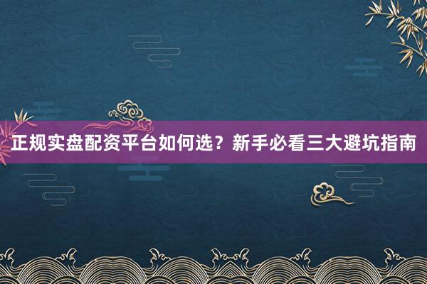正规实盘配资平台如何选？新手必看三大避坑指南