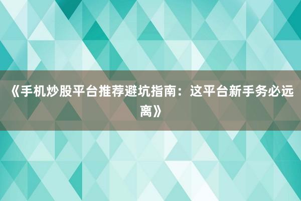 《手机炒股平台推荐避坑指南：这平台新手务必远离》