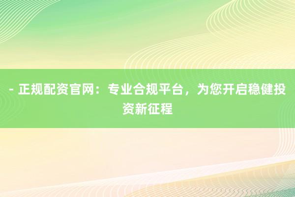 - 正规配资官网：专业合规平台，为您开启稳健投资新征程