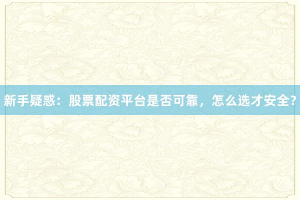 新手疑惑：股票配资平台是否可靠，怎么选才安全？