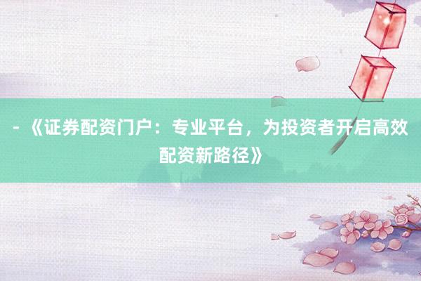 - 《证券配资门户：专业平台，为投资者开启高效配资新路径》