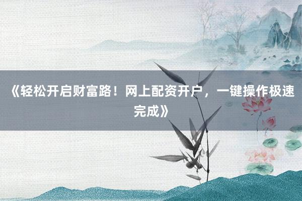 《轻松开启财富路！网上配资开户，一键操作极速完成》