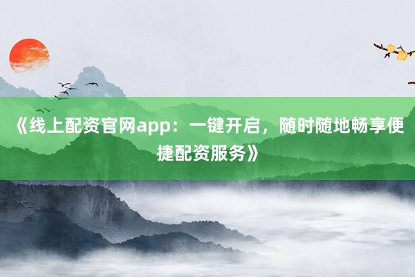 《线上配资官网app：一键开启，随时随地畅享便捷配资服务》