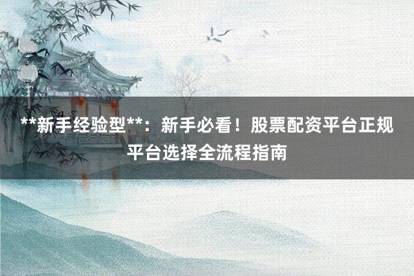 **新手经验型**：新手必看！股票配资平台正规平台选择全流程指南
