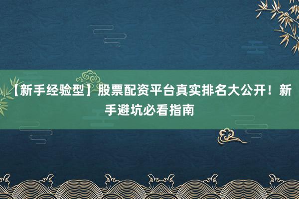 【新手经验型】股票配资平台真实排名大公开！新手避坑必看指南