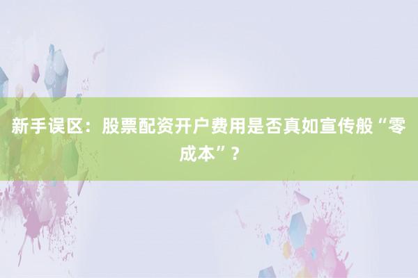 新手误区：股票配资开户费用是否真如宣传般“零成本”？