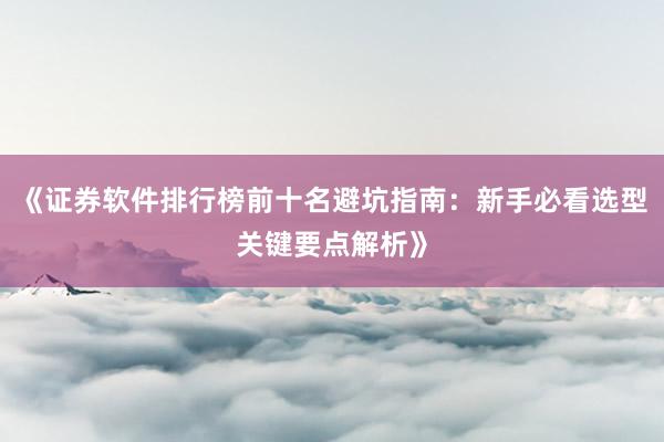 《证券软件排行榜前十名避坑指南：新手必看选型关键要点解析》