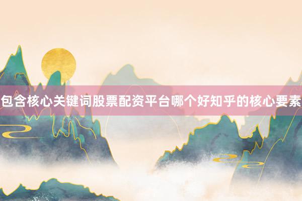 包含核心关键词股票配资平台哪个好知乎的核心要素