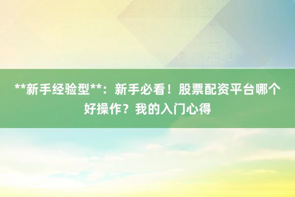 **新手经验型**：新手必看！股票配资平台哪个好操作？我的入门心得
