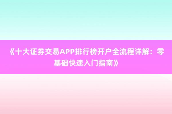 《十大证券交易APP排行榜开户全流程详解：零基础快速入门指南》