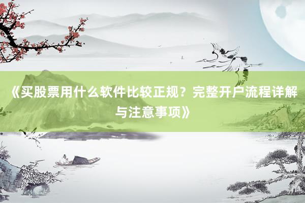 《买股票用什么软件比较正规？完整开户流程详解与注意事项》