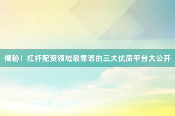 揭秘！杠杆配资领域最靠谱的三大优质平台大公开