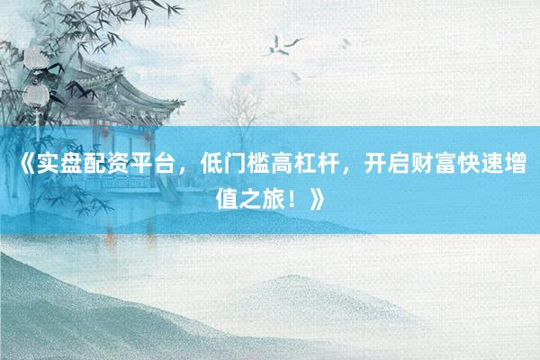 《实盘配资平台，低门槛高杠杆，开启财富快速增值之旅！》