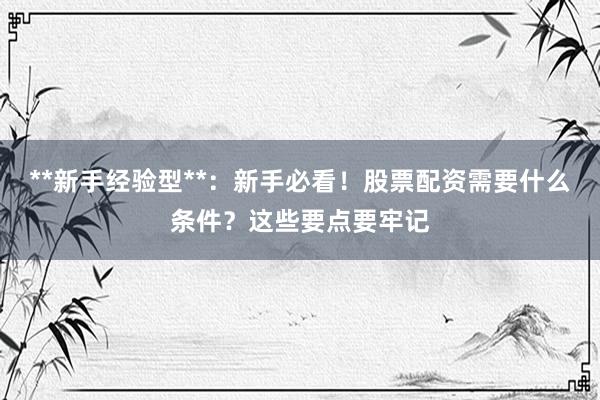 **新手经验型**：新手必看！股票配资需要什么条件？这些要点要牢记