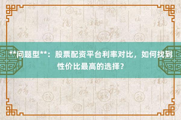 **问题型**：股票配资平台利率对比，如何找到性价比最高的选择？