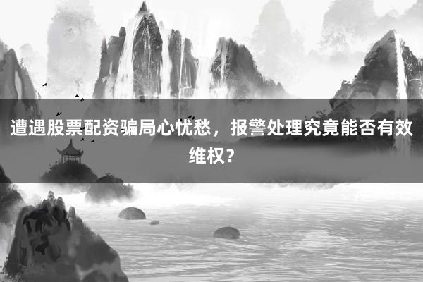 遭遇股票配资骗局心忧愁，报警处理究竟能否有效维权？