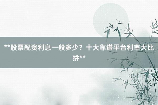 **股票配资利息一般多少？十大靠谱平台利率大比拼**