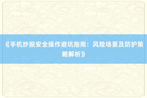 《手机炒股安全操作避坑指南：风险场景及防护策略解析》