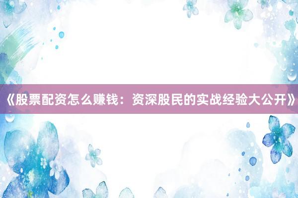 《股票配资怎么赚钱：资深股民的实战经验大公开》