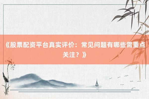 《股票配资平台真实评价：常见问题有哪些需重点关注？》
