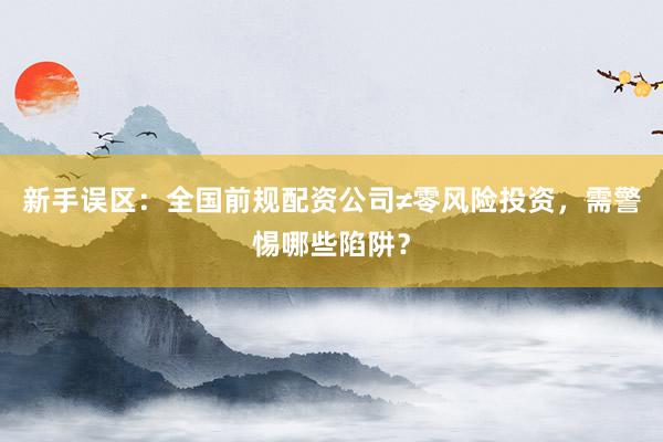 新手误区：全国前规配资公司≠零风险投资，需警惕哪些陷阱？