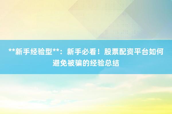 **新手经验型**：新手必看！股票配资平台如何避免被骗的经验总结