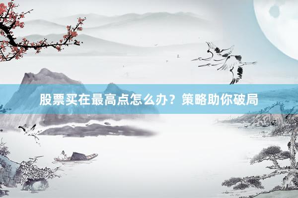 股票买在最高点怎么办？策略助你破局