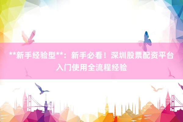 **新手经验型**：新手必看！深圳股票配资平台入门使用全流程经验