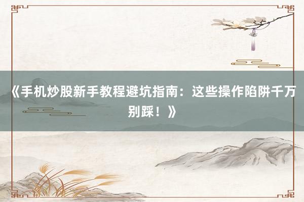 《手机炒股新手教程避坑指南：这些操作陷阱千万别踩！》
