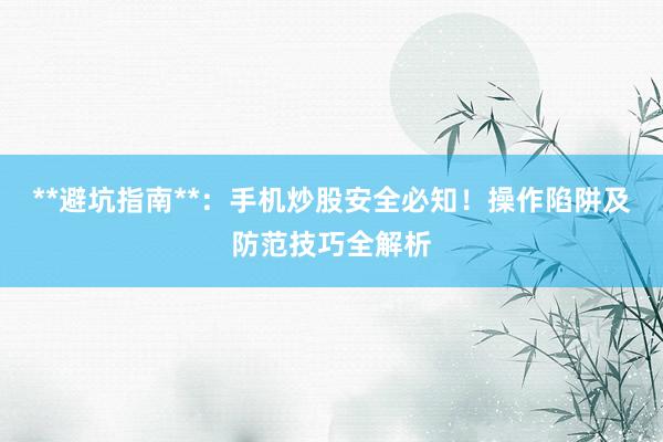 **避坑指南**：手机炒股安全必知！操作陷阱及防范技巧全解析
