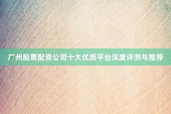广州股票配资公司十大优质平台深度评测与推荐