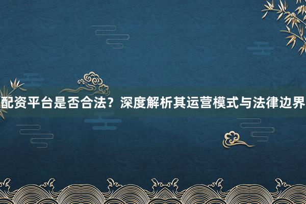 配资平台是否合法？深度解析其运营模式与法律边界