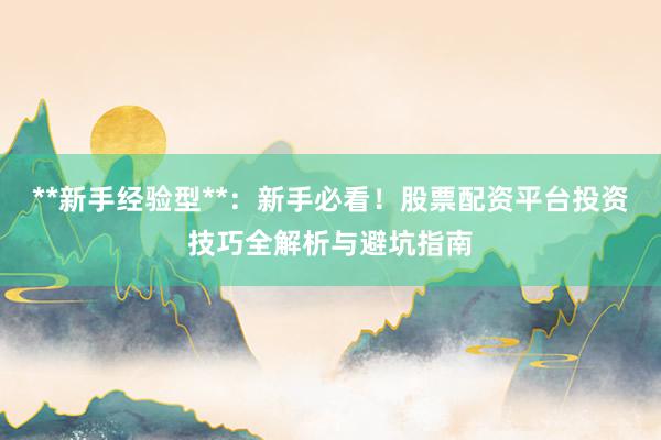 **新手经验型**：新手必看！股票配资平台投资技巧全解析与避坑指南
