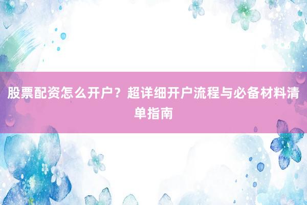 股票配资怎么开户？超详细开户流程与必备材料清单指南
