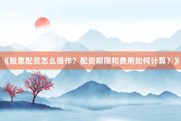 《股票配资怎么操作？配资期限和费用如何计算？》