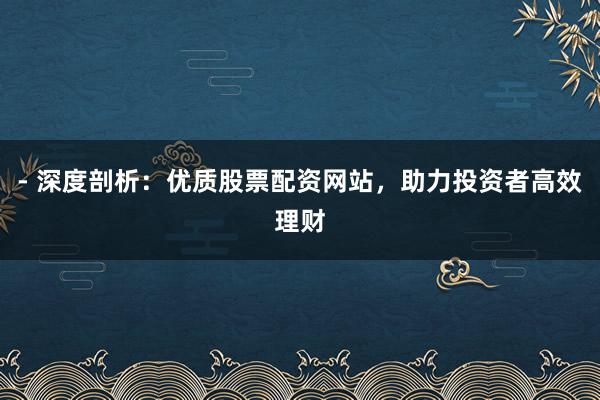 - 深度剖析：优质股票配资网站，助力投资者高效理财