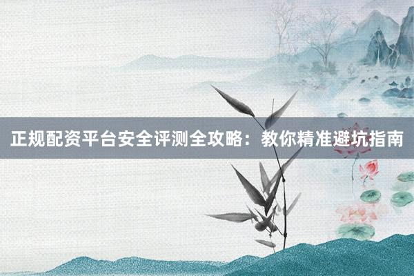 正规配资平台安全评测全攻略：教你精准避坑指南
