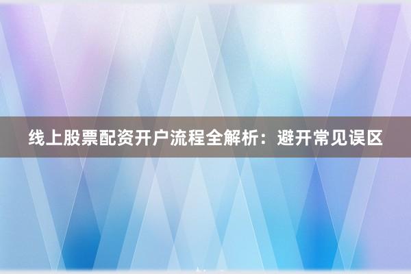 线上股票配资开户流程全解析：避开常见误区