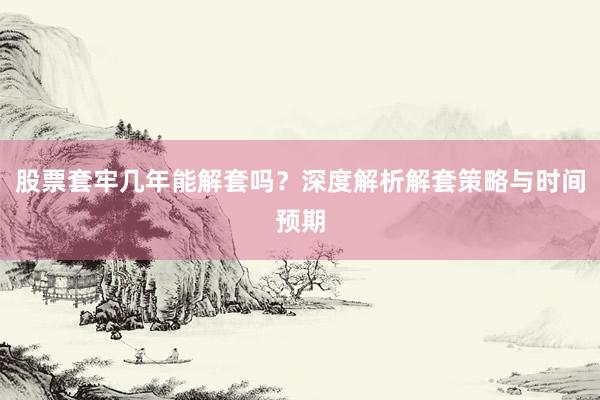 股票套牢几年能解套吗？深度解析解套策略与时间预期