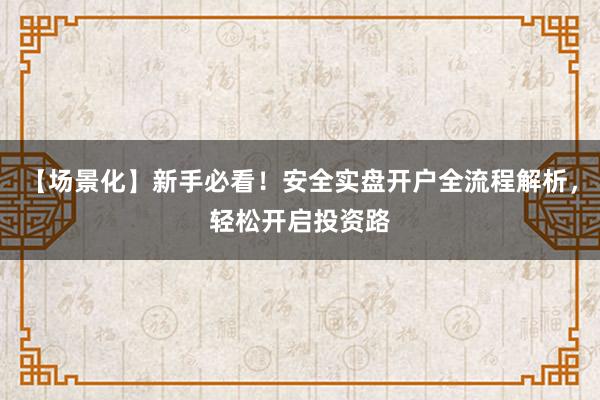 【场景化】新手必看！安全实盘开户全流程解析，轻松开启投资路