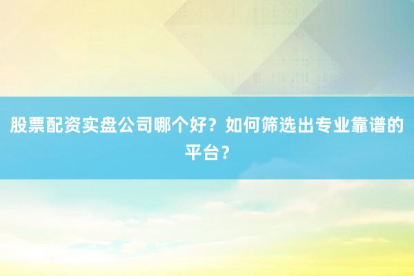 股票配资实盘公司哪个好？如何筛选出专业靠谱的平台？