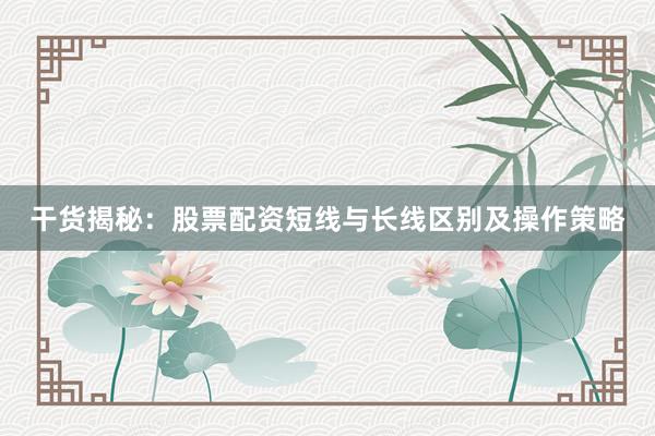 干货揭秘：股票配资短线与长线区别及操作策略