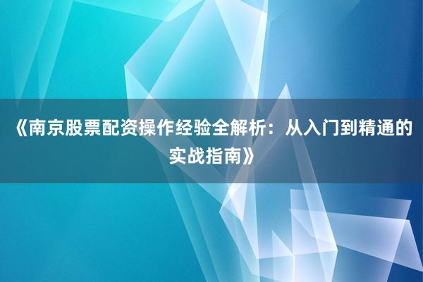 《南京股票配资操作经验全解析：从入门到精通的实战指南》