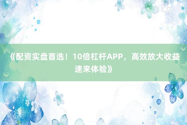 《配资实盘首选！10倍杠杆APP，高效放大收益速来体验》