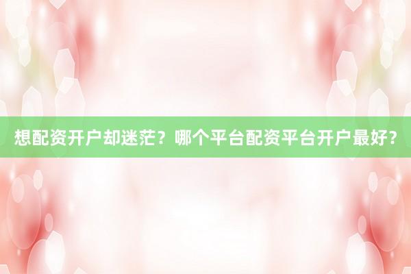想配资开户却迷茫？哪个平台配资平台开户最好？