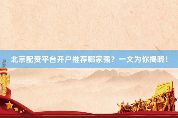 北京配资平台开户推荐哪家强？一文为你揭晓！