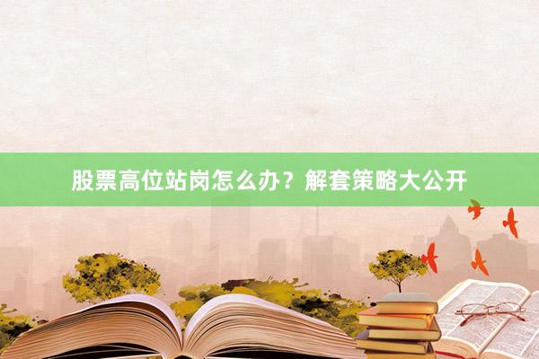 股票高位站岗怎么办？解套策略大公开