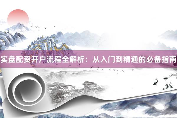 实盘配资开户流程全解析：从入门到精通的必备指南