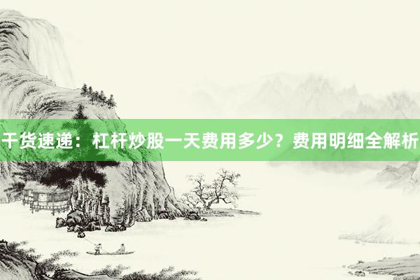 干货速递：杠杆炒股一天费用多少？费用明细全解析