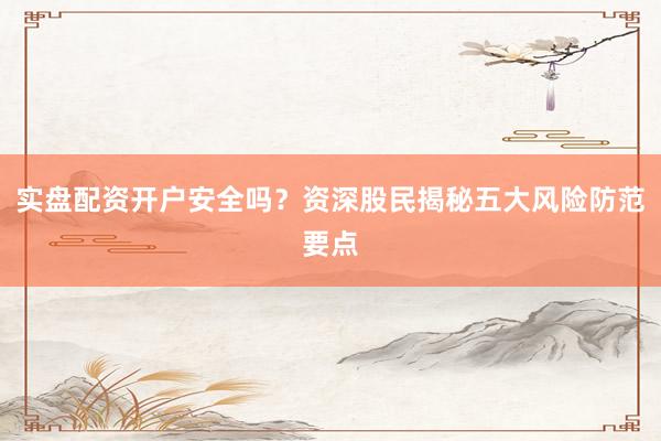 实盘配资开户安全吗？资深股民揭秘五大风险防范要点